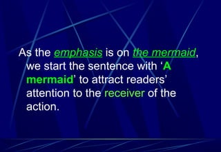 As the emphasis is on the mermaid,
we start the sentence with ‘A
mermaid’ to attract readers’
attention to the receiver of the
action.
 