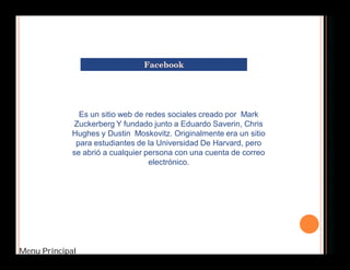 Es un sitio web de redes sociales creado por Mark 
Zuckerberg Y fundado junto a Eduardo Saverin, Chris 
Hughes y Dustin Moskovitz. Originalmente era un sitio 
para estudiantes de la Universidad De Harvard, pero 
se abrió a cualquier persona con una cuenta de correo 
Menu Principal 
electrónico. 
 