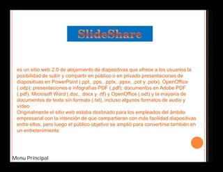es un sitio web 2.0 de alojamiento de diapositivas que ofrece a los usuarios la 
posibilidad de subir y compartir en público o en privado presentaciones de 
diapositivas en PowerPoint (.ppt, .pps, .pptx, .ppsx, .pot y .potx), OpenOffice 
(.odp); presentaciones e infografías PDF (.pdf); documentos en Adobe PDF 
(.pdf), Microsoft Word (.doc, .docx y .rtf) y OpenOffice (.odt) y la mayoría de 
documentos de texto sin formato (.txt), incluso algunos formatos de audio y 
vídeo. 
Originalmente el sitio web estaba destinado para los empleados del ámbito 
empresarial con la intención de que compartieran con más facilidad diapositivas 
entre ellos, pero luego el público objetivo se amplió para convertirse también en 
un entretenimiento 
Menu Principal 
