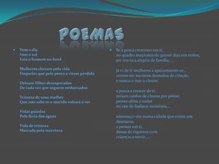 POEMASVem o diaVem o solEstá o homem no farolMulheres choram pela vidaDaqueles que pela pesca a viram perdidaDeixam filhos desesperadosDe cada vez que seguem embarcadosTristeza de uma mulherQue não sabe se o marido voltará a verVidas guiadasPela fúria das águasVida de tristezaMarcada pela incertezaSe a pesca crescesse em ti,no quadro maçónico de querer dias em noites,ser-me-ia a alegria de família,....já vi de ti mulheres a apaixonarem-se,ventos em sucintos desmaios de criação,e nunca o mar a chorar.a pesca a crescer de ti,seriam cardos de choros por pintar,peixes-alma a nadarno céu de fosfatos invisíveis,...adormeço-me numa cidade que existe aos desmaios,a pensar em ti,deusa de riquezas comcrianças a sorrir.....