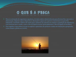 O que é a pescaPesca é a extracção de organismos aquáticos, do meio onde se desenvolveram para diversos fins, tais como a alimentação, desporto (pesca desportiva), decoração (captura de espécies ornamentais) ou para fins industriais, incluindo o fabrico de rações para o alimento de animais em criação e a produção de substâncias com interesse para a saúde, como o óleo de fígado de peixe (principalmente o óleo de fígado de bacalhau).Esta engloba a aquacultura em que as espécies capturadas são primeiro criadas em instalações apropriadas, como tanques, gaiolas ou viveiros.