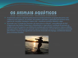 Os animais aquáticosAs principais espécies exploradas pelas pescas no mundo pertencem aos grupos dos peixes, dos crustáceos e dos moluscos. No entanto, são também cultivados e capturados pelo homem várias espécies de crocodilos, batráquios (sapos e rãs) , mamíferos marinhos (baleias) e algas.De acordo com "O Estado das Pescarias e da Aquacultura no Mundo", uma publicação da FAO (Organização das Nações Unidas para a Alimentação e a Agricultura), a produção de pescado no mundo em 2002 foi superior a 94 milhões de toneladas pela actividade extractiva e mais 50 milhões pela aquacultura. Estima-se que o pescado suporte actualmente cerca de 16% da proteína consumida pelo Homem. As pescas são igualmente um enorme fornecedor de emprego, contribuindo bastante para a economia mundial.