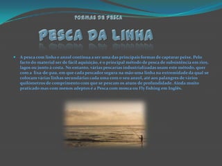 Pesca Da LinhaFormas de pescaA pesca com linha e anzol continua a ser uma das principais formas de capturar peixe. Pelo facto do material ser de fácil aquisição, é o principal método de pesca de subsistência em rios, lagos ou junto à costa. No entanto, várias pescarias industrializadas usam este método, quer com a  lixa-de-pau, em que cada pescador segura na mão uma linha na extremidade da qual se colocam várias linhas secundárias cada uma com o seu anzol, até aos palangres de vários quilómetros de comprimento com que se pescam os atuns de profundidade. Ainda muito praticado mas com menos adeptos é a Pesca com mosca ou Fly fishing em Inglês.