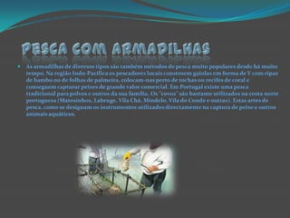 Pesca com armadilhasAs armadilhas de diversos tipos são também métodos de pesca muito populares desde há muito tempo. Na região Indo-Pacífica os pescadores locais constroem gaiolas em forma de V com ripas de bambu ou de folhas de palmeira, colocam-nas perto de rochas ou recifes de coral e conseguem capturar peixes de grande valor comercial. Em Portugal existe uma pesca tradicional para polvos e outros da sua família. Os "covos" são bastante utilizados na costa norte portuguesa (Matosinhos, Labruge, Vila Chã, Mindelo, Vila do Conde e outras). Estas artes de pesca, como se designam os instrumentos utilizados directamente na captura de peixe e outros animais aquáticos.