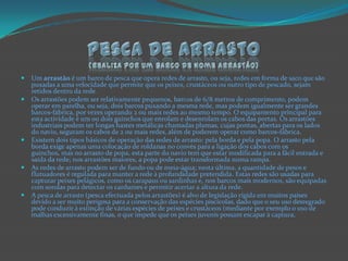 Pesca De Arrasto(realiza por um barco de nome arrastão)Um arrastão é um barco de pesca que opera redes de arrasto, ou seja, redes em forma de saco que são puxadas a uma velocidade que permite que os peixes, crustáceos ou outro tipo de pescado, sejam retidos dentro da rede.Os arrastões podem ser relativamente pequenos, barcos de 6/8 metros de comprimento, podem operar em parelha, ou seja, dois barcos puxando a mesma rede, mas podem igualmente ser grandes barcos-fábrica, por vezes operando 2 ou mais redes ao mesmo tempo. O equipamento principal para esta actividade é um ou dois guinchos que enrolam e desenrolam os cabos das portas. Os arrastões industriais podem ter longas hastes metálicas chamadas plumas, cujas pontas, abertas para os lados do navio, seguram os cabos de 2 ou mais redes, além de poderem operar como barcos-fábrica.Existem dois tipos básicos de operação das redes de arrasto: pela borda e pela popa. O arrasto pela borda exige apenas uma colocação de roldanas no convés para a ligação dos cabos com os guinchos, mas no arrasto de popa, esta parte do navio tem que estar modificada para a fácil entrada e saída da rede; nos arrastões maiores, a popa pode estar transformada numa rampa.As redes de arrasto podem ser de fundo ou de meia-água; nesta última, a quantidade de pesos e flutuadores é regulada para manter a rede à profundidade pretendida. Estas redes são usadas para capturar peixes pelágicos, como os carapaus ou sardinhas e, nos barcos mais modernos, são equipadas com sondas para detectar os cardumes e permitir acertar a altura da rede.A pesca de arrasto (pesca efectuada pelos arrastões) é alvo de legislação rígida em muitos países devido a ser muito perigosa para a conservação das espécies piscícolas, dado que o seu uso desregrado pode conduzir à extinção de várias espécies de peixes e crustáceos (mediante por exemplo o uso de malhas excessivamente finas, o que impede que os peixes juvenis possam escapar à captura.