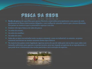 Pesca da redeRedes de pesca são aparelhos para pescar flexíveis,construídos principalmente com panos de rede, geralmente de fibras relativamente delgadas e com malhas de tamanho menor que a menor dimensão dos peixes ou mariscos que se pretendem capturar com elas.Existem três tipos básicos de redes de pesca:As redes de arrasto;As redes de emalhar;As redes de cerco.Estes são os tipos encontrados tanto na pesca artesanal, como na industrial; no entanto, na pesca artesanal encontram-se muitas variantes destes tipos básicos.Na maioria dos países existe legislação rigorosa acerca do uso de redes pois não se deve usar redes com tamanho suficiente para capturar os peixes juvenis, pois isso impede as espécies de se reproduzirem, o que pode levar à diminuição dos stocks piscícolas e até à extinção de espécies.