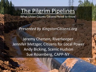 The Pilgrim Pipelines
What Ulster County Citizens Need to Know
Presented by KingstonCitizens.org
Jeremy Cherson, Riverkeeper
Jennifer Metzger, Citizens for Local Power
Andy Bicking, Scenic Hudson
Sue Rosenberg, CAPP-NY
 