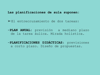 Las planificaciones de aula suponen:
➢El entrecruzamiento de dos tareas:
-PLAN ANUAL: previsión a mediano plazo
de la tarea áulica. Mirada holística.
-PLANIFICACIONES DIDÁCTICAS: previsiones
a corto plazo. Diseño de propuestas.
 