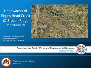 A Fairfax County, VA, publication
Department of Public Works and Environmental Services
Working for You!
Headwaters of
Popes Head Creek
@ Brecon Ridge
(PH9271/PH9272)
Project No. SD-000031-220
Springfield District
Tax Map No. 067-2 & 068-4
March 2021
 