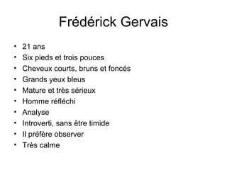 Frédérick Gervais
• 21 ans
• Six pieds et trois pouces
• Cheveux courts, bruns et foncés
• Grands yeux bleus
• Mature et très sérieux
• Homme réfléchi
• Analyse
• Introverti, sans être timide
• Il préfère observer
• Très calme
 