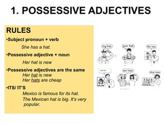 1. POSSESSIVE ADJECTIVES 
RULES 
•Subject pronoun + verb 
She has a hat. 
•Possessive adjective + noun 
Her hat is new 
•Possessive adjectives are the same 
Her hat is new 
Her hats are cheap 
•ITS/ IT’S 
Mexico is famous for its hat. 
The Mexican hat is big. It’s very 
popular. 
 