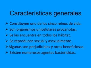 Características generales
 Constituyen uno de los cinco reinos de vida.
 Son organismos unicelulares procariotas.
 Se las encuentra en todos los hábitat.
 Se reproducen sexual y asexualmente.
Algunas son perjudiciales y otras beneficiosas.
 Existen numerosos agentes bactericidas.
 