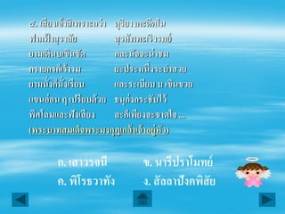 ๔. เสี ยงเจ้ าสิ เพราะกว่ า ดุริยางคะดีตใน
ฟากฟาสุ ราลัย
       ้                    สุ รศัพทะเริงรมย์
ยามเดินบเขินขัด             กละนัจจะน่ าชม
กรายกรก็เร้ ารม             ยะประหนึ่งระบําสวย
ยามนั่งก็นั่งเรียบ          และระเบียบ บ เขินขวย
แขนอ่ อน ฤ เปรียบด้ วย ธนุก่งกระชับไว้
พิศโฉมและฟังเสี ยง          ละก็เพียงจะขาดใจ ...
(พระบาทสมเด็จพระมงกุฎเกล้ าเจ้ าอยู่หัว)

        ก. เสาวรจนี              ข. นารีปราโมทย์
        ค. พิโรธวาทัง            ง. สั ลลาปังคพิสัย
 
