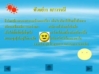 ตัวอย่ าง เสาวรจนี
ถึงโคกฆ้องหนองสะพานบ้านกะเหรี่ ยง เห็นโรงเรี ยงไร่ ฝ้ายทั้งซ้ายขวา
พริ กมะเขือเหลืองงามอร่ ามตา               สาลิกาแก้วกินแล้วบินฮือ
เห็นไก่เตี้ยเขี่ยคุยที่ขยไผ่
                   ้ ุ                     กระโชกไล่ลดเลี้ยวมันเปรี ยวปรื๋ อ
พบนกยูงฝูงใหญ่ไล่กระพือ                    มันบินหวือโห่ ร้องคะนองใจ.
                             (จากเรื่ องขุนช้างขุนแผน ตอนพลายงามพบพ่อ)
 