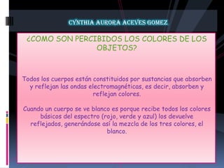 CYNTHIA AURORA ACEVES GOMEZ¿COMO SON PERCIBIDOS LOS COLORES DE LOS OBJETOS?Todos los cuerpos están constituidos por sustancias que absorben y reflejan las ondas electromagnéticas, es decir, absorben y reflejan colores.Cuando un cuerpo se ve blanco es porque recibe todos los colores básicos del espectro (rojo, verde y azul) los devuelve reflejados, generándose así la mezcla de los tres colores, el blanco.