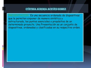 CYNTHIA AURORA ACEVES GOMEZPRESENTACION: Es una secuencia ordenada de diapositivas que le permiten exponer de manera sintética y estructurada, los puntos esenciales o propósitos de un determinado proyecto. Una Presentación es un conjunto de diapositivas, ordenadas y clasificadas en su respectivo orden.