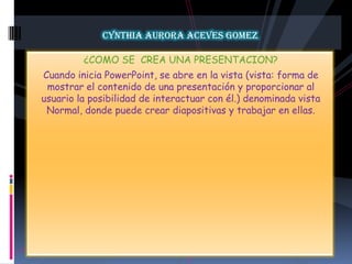 CYNTHIA AURORA ACEVES GOMEZ¿COMO SE  CREA UNA PRESENTACION?Cuando inicia PowerPoint, se abre en la vista (vista: forma de mostrar el contenido de una presentación y proporcionar al usuario la posibilidad de interactuar con él.) denominada vista Normal, donde puede crear diapositivas y trabajar en ellas.