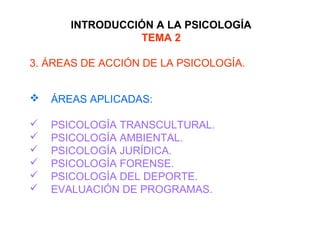 INTRODUCCIÓN A LA PSICOLOGÍA
TEMA 2
3. ÁREAS DE ACCIÓN DE LA PSICOLOGÍA.
 ÁREAS APLICADAS:
 PSICOLOGÍA TRANSCULTURAL.
 PSICOLOGÍA AMBIENTAL.
 PSICOLOGÍA JURÍDICA.
 PSICOLOGÍA FORENSE.
 PSICOLOGÍA DEL DEPORTE.
 EVALUACIÓN DE PROGRAMAS.
 