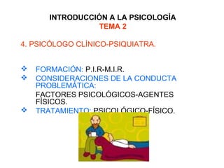 INTRODUCCIÓN A LA PSICOLOGÍA
TEMA 2
4. PSICÓLOGO CLÍNICO-PSIQUIATRA.
 FORMACIÓN: P.I.R-M.I.R.
 CONSIDERACIONES DE LA CONDUCTA
PROBLEMÁTICA:
FACTORES PSICOLÓGICOS-AGENTES
FÍSICOS.
 TRATAMIENTO: PSICOLÓGICO-FÍSICO.
 
