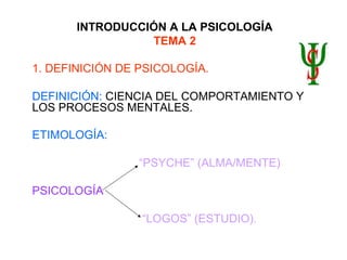 INTRODUCCIÓN A LA PSICOLOGÍA
TEMA 2
1. DEFINICIÓN DE PSICOLOGÍA.
DEFINICIÓN: CIENCIA DEL COMPORTAMIENTO Y
LOS PROCESOS MENTALES.
ETIMOLOGÍA:
“PSYCHE” (ALMA/MENTE)
PSICOLOGÍA
“LOGOS” (ESTUDIO).
 