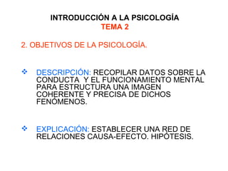 INTRODUCCIÓN A LA PSICOLOGÍA
TEMA 2
2. OBJETIVOS DE LA PSICOLOGÍA.
 DESCRIPCIÓN: RECOPILAR DATOS SOBRE LA
CONDUCTA Y EL FUNCIONAMIENTO MENTAL
PARA ESTRUCTURA UNA IMAGEN
COHERENTE Y PRECISA DE DICHOS
FENÓMENOS.
 EXPLICACIÓN: ESTABLECER UNA RED DE
RELACIONES CAUSA-EFECTO. HIPÓTESIS.
 