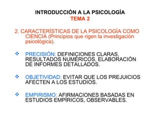 INTRODUCCIÓN A LA PSICOLOGÍA
TEMA 2
2. CARACTERÍSTICAS DE LA PSICOLOGÍA COMO
CIENCIA (Principios que rigen la investigación
psicológica).
 PRECISIÓN: DEFINICIONES CLARAS,
RESULTADOS NUMÉRICOS, ELABORACIÓN
DE INFORMES DETALLADOS.
 OBJETIVIDAD: EVITAR QUE LOS PREJUICIOS
AFECTEN A LOS ESTUDIOS.
 EMPIRISMO: AFIRMACIONES BASADAS EN
ESTUDIOS EMPÍRICOS, OBSERVABLES.
 