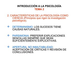INTRODUCCIÓN A LA PSICOLOGÍA
TEMA 2
2. CARACTERÍSTICAS DE LA PSICOLOGÍA COMO
CIENCIA (Principios que rigen la investigación
psicológica).
 DETERMINISMO: LOS SUCESOS TIENE
CAUSAS NATURALES.
 PARSIMONIA: PREFERIR EXPLICACIONES
SENCILLAS SIEMPRE QUE SEAN
SUFICIENTEMENTE EXPLICATIVAS.
 APERTURA, NO INMUTABILIDAD:
ACEPTACIÓN DE CRÍTICAS Y REVISIÓN DE
CONCLUSIONES.
 