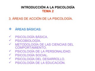 INTRODUCCIÓN A LA PSICOLOGÍA
TEMA 2
3. ÁREAS DE ACCIÓN DE LA PSICOLOGÍA.
 ÁREAS BÁSICAS:
 PSICOLOGÍA BÁSICA.
 PSICOBIOLOGÍA.
 METODOLOGÍA DE LAS CIENCIAS DEL
COMPORTAMIENTO.
 PSICOLOGÍA DE LA PERSONALIDAD.
 PSICOLOGÍA SOCIAL.
 PSICOLOGÍA DEL DESARROLLO.
 PSICOLOGÍA DE LA EDUCACIÓN.
 