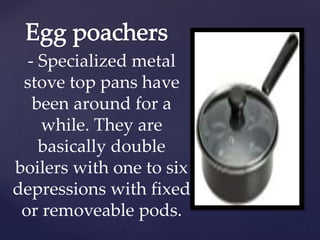 - Specialized metal
stove top pans have
been around for a
while. They are
basically double
boilers with one to six
depressions with fixed
or removeable pods.
 
