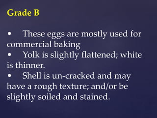 Grade B
• These eggs are mostly used for
commercial baking
• Yolk is slightly flattened; white
is thinner.
• Shell is un-cracked and may
have a rough texture; and/or be
slightly soiled and stained.
 