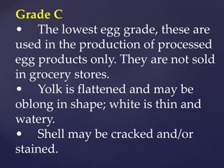 Grade C
• The lowest egg grade, these are
used in the production of processed
egg products only. They are not sold
in grocery stores.
• Yolk is flattened and may be
oblong in shape; white is thin and
watery.
• Shell may be cracked and/or
stained.
 
