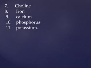 7. Choline
8. Iron
9. calcium
10. phosphorus
11. potassium.
 