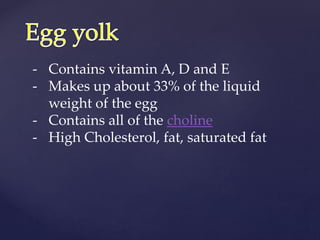 - Contains vitamin A, D and E
- Makes up about 33% of the liquid
weight of the egg
- Contains all of the choline
- High Cholesterol, fat, saturated fat
 