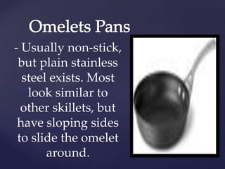 - Usually non-stick,
but plain stainless
steel exists. Most
look similar to
other skillets, but
have sloping sides
to slide the omelet
around.
 