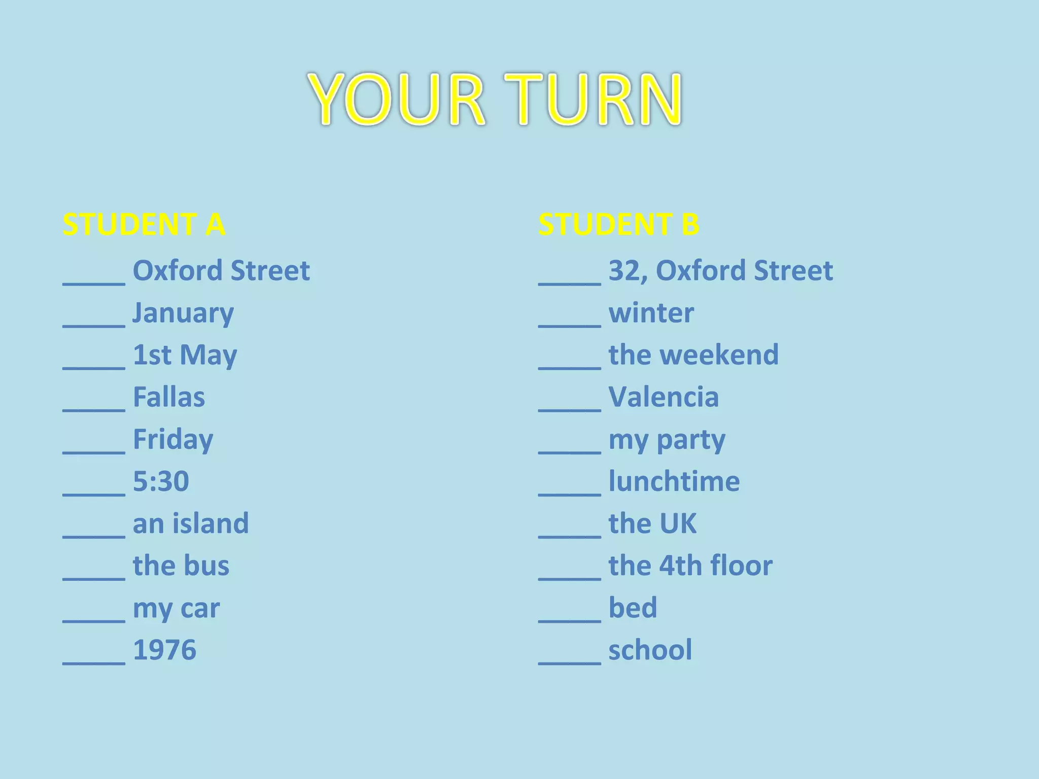 STUDENT A
____ Oxford Street
____ January
____ 1st May
____ Fallas
____ Friday
____ 5:30
____ an island
____ the bus
____ my car
____ 1976
STUDENT B
____ 32, Oxford Street
____ winter
____ the weekend
____ Valencia
____ my party
____ lunchtime
____ the UK
____ the 4th floor
____ bed
____ school
 