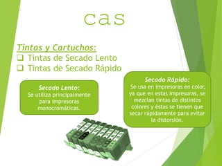 CaracterIsti 
Tintas y Cartuchos: 
 Tintas de Secado Lento 
 Tintas de Secado Rápido 
Secado Lento: 
Se utiliza principalmente 
para impresoras 
monocromáticas. 
Secado Rápido: 
Se usa en impresoras en color, 
ya que en estas impresoras, se 
mezclan tintas de distintos 
colores y éstas se tienen que 
secar rápidamente para evitar 
la distorsión. 
cas 
 