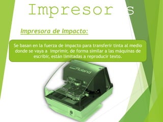 Impresoras 
Impresora de Impacto: 
Se basan en la fuerza de impacto para transferir tinta al medio 
donde se vaya a imprimir, de forma similar a las máquinas de 
escribir, están limitadas a reproducir texto. 
 