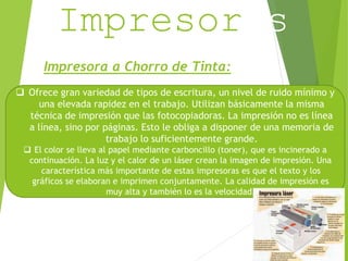 Impresoras 
Impresora a Chorro de Tinta: 
 Ofrece gran variedad de tipos de escritura, un nivel de ruido mínimo y 
una elevada rapidez en el trabajo. Utilizan básicamente la misma 
técnica de impresión que las fotocopiadoras. La impresión no es línea 
a línea, sino por páginas. Esto le obliga a disponer de una memoria de 
trabajo lo suficientemente grande. 
 El color se lleva al papel mediante carboncillo (toner), que es incinerado a 
continuación. La luz y el calor de un láser crean la imagen de impresión. Una 
característica más importante de estas impresoras es que el texto y los 
gráficos se elaboran e imprimen conjuntamente. La calidad de impresión es 
muy alta y también lo es la velocidad. 
 