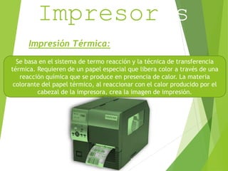 Impresoras 
Impresión Térmica: 
Se basa en el sistema de termo reacción y la técnica de transferencia 
térmica. Requieren de un papel especial que libera color a través de una 
reacción química que se produce en presencia de calor. La materia 
colorante del papel térmico, al reaccionar con el calor producido por el 
cabezal de la impresora, crea la imagen de impresión. 
 
