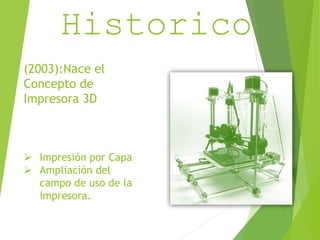 Resumen 
Historico 
(2003):Nace el 
Concepto de 
Impresora 3D 
 Impresión por Capa 
 Ampliación del 
campo de uso de la 
impresora. 
 
