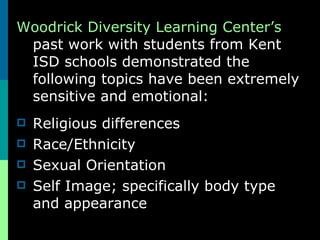 Woodrick Diversity Learning Center’s past work with students from Kent ISD schools demonstrated the following topics have been extremely sensitive and emotional: Religious differences Race/Ethnicity Sexual Orientation Self Image; specifically body type and appearance