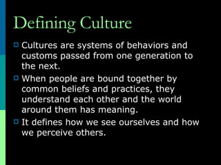 Defining Culture Cultures are systems of behaviors and customs passed from one generation to the next. When people are bound together by common beliefs and practices, they understand each other and the world around them has meaning. It defines how we see ourselves and how we perceive others.