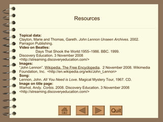 Resources Topical data: Clayton, Marie and Thomas, Gareth.  John Lennon Unseen Archives . 2002. Parragon Publishing. Video on Beatles: Days That Shook the World:1955–1986. BBC. 1999. Discovery Education. 3 November 2008 <http://streaming.discoveryeducation.com/>  Images:  “John Lennon”.  Wikipedia, The Free Encyclopedia .  2 November 2008. Wikimedia Foundation, Inc.  <http://en.wikipedia.org/wiki/John_Lennon> Song: Lennon, John.  All You Need is Love . Magical Mystery Tour, 1967. CD. Image on title page: Warhol, Andy.  Corbis . 2008. Discovery Education. 3 November 2008  <http://streaming.discoveryeducation.com/>  Quit 