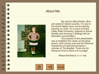 About Me My name is Mary Shafer. Born and raised in Detroit suburbs, I’m new to the Grand Rapids area, but am already planting my roots. I’m a junior at Grand Valley State University, majoring in Social Studies and minoring in Biology with an Education concentration. The purpose of this presentation was to enlighten the viewer on the great person John Lennon was and the historical importance he held beyond being a member of The Beatles. Thank you for taking the time to check out my page! Please feel free to  email  me! Quit 