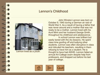 Lennon’s Childhood (Above) Mendips: George and Mimi Smith's home, where Lennon lived as a youth. John Winston Lennon was born on October 9, 1940 during a German air raid of World War II. As a result of having a father that was never around and a mother that was not ready to be a mother, Lennon lived with his Aunt Mimi and her husband George Smith, throughout his childhood and adolescence. In school Lennon was brilliant but easily bored with the dry lessons. He spent class time goofing off and bullying other students.  Lennon was often disruptive in class and ridiculed his teachers, resulting in them refusing to have him as a student. He is thought to have had ADHD. Lennon failed an annual Art College exam despite help from professors, and dropped out before his last year of college. Quit 