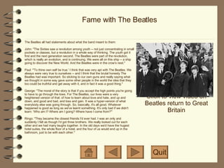 Fame with The Beatles Click to view video on Beatles return to Great Britain Quit The Beatles all had statements about what the band meant to them: John: "The Sixties saw a revolution among youth -- not just concentrating in small pockets or classes, but a revolution in a whole way of thinking. The youth got it first and the next generation second. The Beatles were part of the revolution, which is really an evolution, and is continuing. We were all on this ship -- a ship going to discover the New World. And the Beatles were in the crow's nest." Paul: "'To thine own self be true.' I think that was very apt with The Beatles. We always were very true to ourselves -- and I think that the brutal honesty The Beatles had was important. So sticking to our own guns and really saying what we thought in some way gave some other people in the world the idea that they too could be truthful and get away with it, and in fact it was a good thing." George: "The moral of the story is that if you accept the high points you're going to have to go through the lows. For The Beatles, our lives were a very heightened version of that: of how to learn about love and hate, and up and down, and good and bad, and loss and gain. It was a hyper-version of what everybody else was going through. So, basically, it's all good. Whatever happened is good as long as we've learnt something. It's only bad if we didn't learn: 'Who am I? Where am I going? Where have I come from?'" Ringo: "They became the closest friends I'd ever had. I was an only and suddenly I felt as though I'd got three brothers. We really looked out for each other and we had many laughs together. In the old days we'd have the hugest hotel suites, the whole floor of a hotel, and the four of us would end up in the bathroom, just to be with each other." 