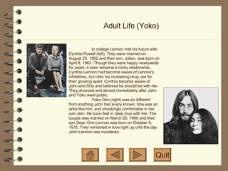 Adult Life (Yoko) Quit In college Lennon met his future wife Cynthia Powell (left). They were married on August 23, 1962 and their son, Julian, was born on April 8, 1963. Though they were happy newlyweds for years, it soon became a rocky relationship. Cynthia Lennon had become aware of Lennon's infidelities, but cites his increasing drug use for their growing apart. Cynthia became aware of John and Ono and believed he should be with her. They divorced and almost immediately after John and Yoko went public. Yoko Ono (right) was so different from anything John had every known. She was an artist like him, and shockingly comfortable in her own skin. He soon feel in deep love with her. The couple was married on March 20, 1969 and their son Sean Ono Lennon was born on October 9, 1975. They remained in love right up until the day John Lennon was murdered. 