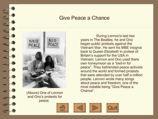 Give Peace a Chance During Lennon's last two years in The Beatles, he and Ono began public protests against the Vietnam War. He sent his MBE insignia back to Queen Elizabeth in protest of Britain’s support for the USA in Vietnam. Lennon and Ono used there own honeymoon as a “bed-in for peace”. They befriended peace activists around the world and formed protests that were attended by over half a million people. Lennon wrote many songs about peace and freedom, one of the most notable being “Give Peace a Chance”.  Quit (Above) One of Lennon and Ono’s protests for peace.  