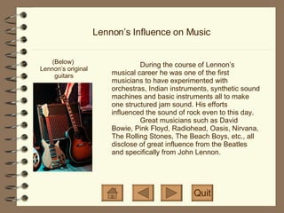 Lennon’s Influence on Music (Below)  Lennon’s original guitars Quit During the course of Lennon’s musical career he was one of the first musicians to have experimented with orchestras, Indian instruments, synthetic sound machines and basic instruments all to make one structured jam sound. His efforts influenced the sound of rock even to this day.  Great musicians such as David Bowie, Pink Floyd, Radiohead, Oasis, Nirvana, The Rolling Stones, The Beach Boys, etc., all disclose of great influence from the Beatles and specifically from John Lennon. 