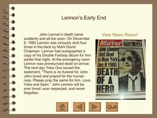 Lennon’s Early End View News Report Quit John Lennon’s death came suddenly and all too soon. On December 8, 1980 Lennon was viciously shot four times in the back by Mark David Chapman. Lennon had autographed a copy of his Double Fantasy album for him earlier that night. At the emergency room Lennon was pronounced dead on arrival. The next day Yoko Ono issued the statement, "There is no funeral for John. John loved and prayed for the human race. Please pray the same for him. Love, Yoko and Sean.” John Lennon will be ever loved, ever respected, and never forgotten. 